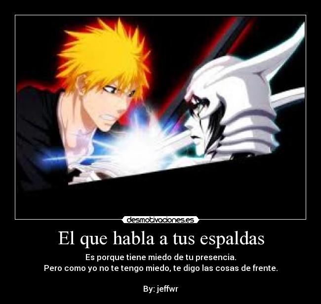 El que habla a tus espaldas - Es porque tiene miedo de tu presencia.
Pero como yo no te tengo miedo, te digo las cosas de frente.
By: jeffwr