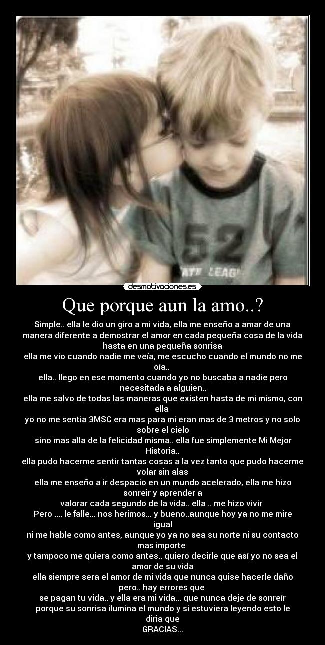 Que porque aun la amo..? - Simple.. ella le dio un giro a mi vida, ella me enseño a amar de una
manera diferente a demostrar el amor en cada pequeña cosa de la vida
hasta en una pequeña sonrisa
ella me vio cuando nadie me veía, me escucho cuando el mundo no me
oía.. 
ella.. llego en ese momento cuando yo no buscaba a nadie pero
necesitada a alguien..
ella me salvo de todas las maneras que existen hasta de mi mismo, con
ella 
yo no me sentia 3MSC era mas para mi eran mas de 3 metros y no solo
sobre el cielo
 sino mas alla de la felicidad misma.. ella fue simplemente Mi Mejor
Historia..
ella pudo hacerme sentir tantas cosas a la vez tanto que pudo hacerme
volar sin alas
ella me enseño a ir despacio en un mundo acelerado, ella me hizo
sonreir y aprender a
valorar cada segundo de la vida.. ella .. me hizo vivir 
Pero .... le falle... nos herimos... y bueno..aunque hoy ya no me mire
igual
ni me hable como antes, aunque yo ya no sea su norte ni su contacto
mas importe 
y tampoco me quiera como antes.. quiero decirle que así yo no sea el
amor de su vida
ella siempre sera el amor de mi vida que nunca quise hacerle daño
pero.. hay errores que 
se pagan tu vida.. y ella era mi vida... que nunca deje de sonreír
porque su sonrisa ilumina el mundo y si estuviera leyendo esto le
diria que
GRACIAS...