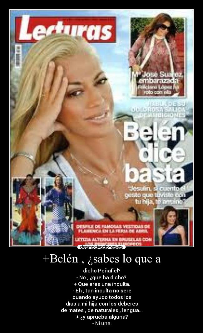 +Belén , ¿sabes lo que a - dicho Peñafiel?
- No , ¿que ha dicho?.
+ Que eres una inculta.
- Eh , tan inculta no seré
cuando ayudo todos los
días a mi hija con los deberes
de mates , de naturales , lengua...
+ ¿y aprueba alguna?
- Ni una.
