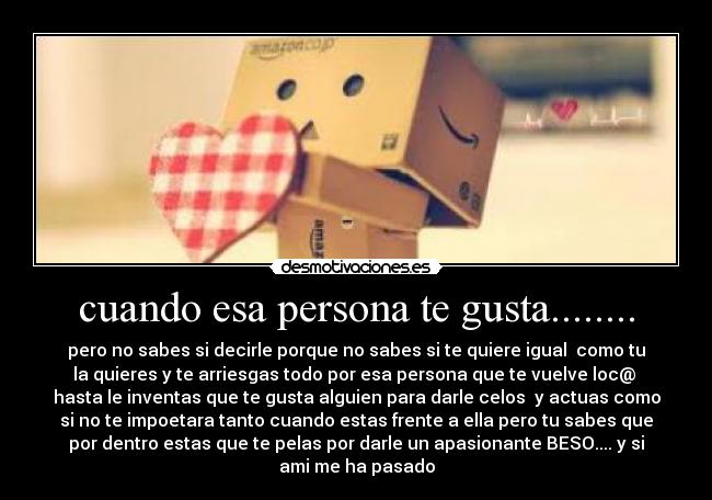 cuando esa persona te gusta........ - pero no sabes si decirle porque no sabes si te quiere igual  como tu
la quieres y te arriesgas todo por esa persona que te vuelve loc@ 
hasta le inventas que te gusta alguien para darle celos  y actuas como
si no te impoetara tanto cuando estas frente a ella pero tu sabes que
por dentro estas que te pelas por darle un apasionante BESO.... y si
ami me ha pasado