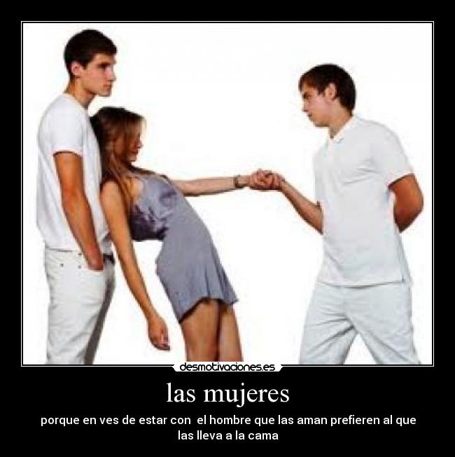 las mujeres - porque en ves de estar con el hombre que las aman prefieren al que
las lleva a la cama