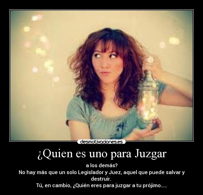 ¿Quien es uno para Juzgar - a los demás?
No hay más que un solo Legislador y Juez, aquel que puede salvar y destruir.
Tú, en cambio, ¿Quién eres para juzgar a tu prójimo.....