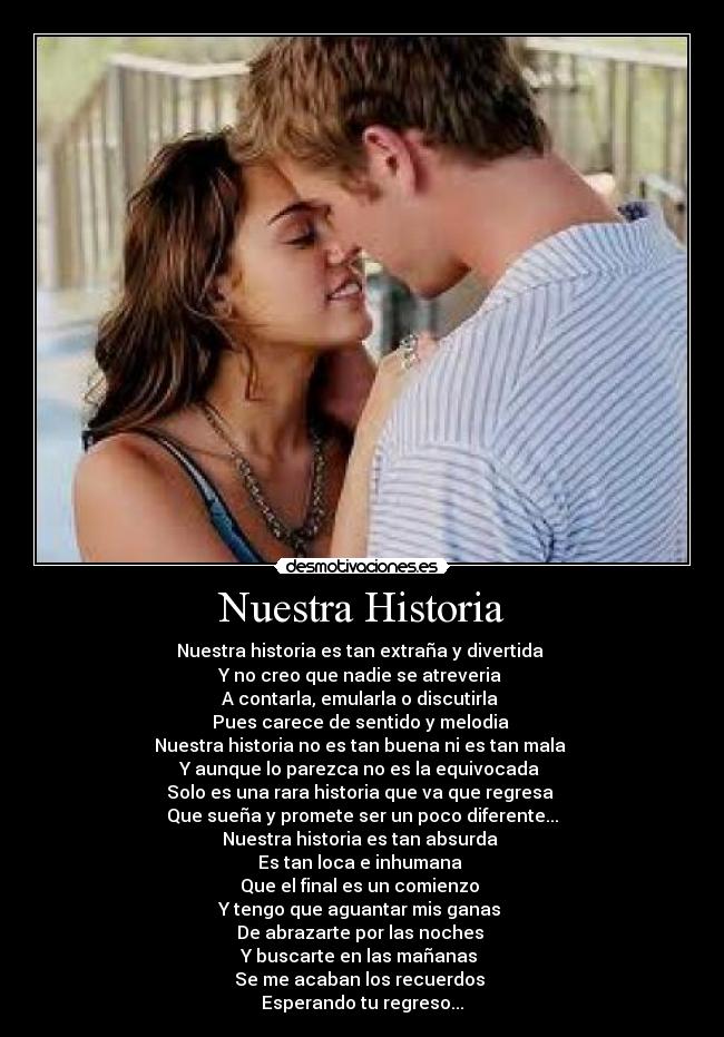 Nuestra Historia - Nuestra historia es tan extraña y divertida 
Y no creo que nadie se atreveria 
A contarla, emularla o discutirla 
Pues carece de sentido y melodia 
Nuestra historia no es tan buena ni es tan mala 
Y aunque lo parezca no es la equivocada 
Solo es una rara historia que va que regresa 
Que sueña y promete ser un poco diferente...
Nuestra historia es tan absurda 
Es tan loca e inhumana 
Que el final es un comienzo 
Y tengo que aguantar mis ganas 
De abrazarte por las noches 
Y buscarte en las mañanas 
Se me acaban los recuerdos 
Esperando tu regreso...