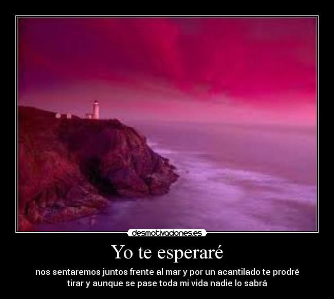 Yo te esperaré - nos sentaremos juntos frente al mar y por un acantilado te prodré
tirar y aunque se pase toda mi vida nadie lo sabrá♥