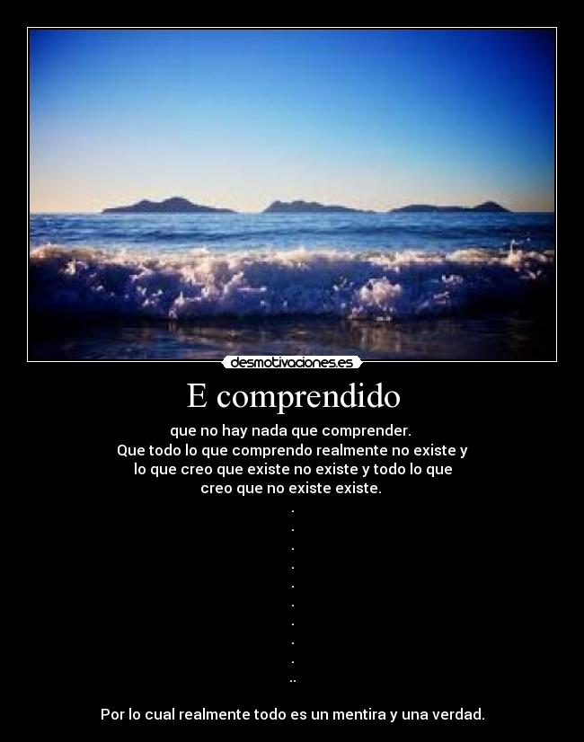 E comprendido - que no hay nada que comprender.
Que todo lo que comprendo realmente no existe y
lo que creo que existe no existe y todo lo que
creo que no existe existe.
.
.
.
.
.
.
.
.
.
..
Por lo cual realmente todo es un mentira y una verdad.