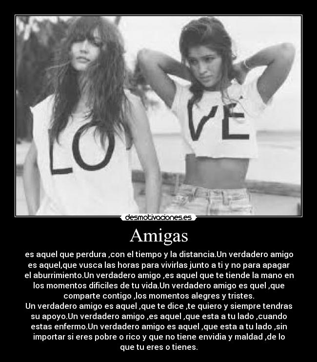 Amigas - es aquel que perdura ,con el tiempo y la distancia.Un verdadero amigo
es aquel,que vusca las horas para vivirlas junto a ti y no para apagar
el aburrimiento.Un verdadero amigo ,es aquel que te tiende la mano en
los momentos dificiles de tu vida.Un verdadero amigo es quel ,que
comparte contigo ,los momentos alegres y tristes.
Un verdadero amigo es aquel ,que te dice ,te quiero y siempre tendras
su apoyo.Un verdadero amigo ,es aquel ,que esta a tu lado ,cuando
estas enfermo.Un verdadero amigo es aquel ,que esta a tu lado ,sin
importar si eres pobre o rico y que no tiene envidia y maldad ,de lo
que tu eres o tienes.