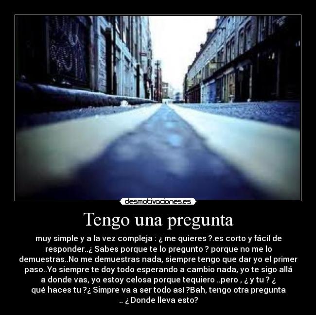 Tengo una pregunta - muy simple y a la vez compleja : ¿ me quieres ?.es corto y fácil de
responder..¿ Sabes porque te lo pregunto ? porque no me lo
demuestras..No me demuestras nada, siempre tengo que dar yo el primer
paso..Yo siempre te doy todo esperando a cambio nada, yo te sigo allá
a donde vas, yo estoy celosa porque tequiero ..pero , ¿ y tu ? ¿
qué haces tu ?¿ Simpre va a ser todo así ?Bah, tengo otra pregunta
.. ¿ Donde lleva esto?