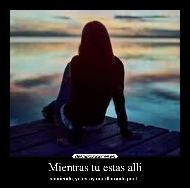 Mientras tu estas alli - sonriendo, yo estoy aqui llorando por ti..