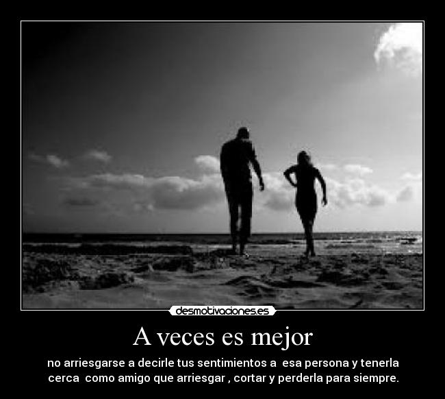 A veces es mejor - no arriesgarse a decirle tus sentimientos a esa persona y tenerla
cerca como amigo que arriesgar , cortar y perderla para siempre.