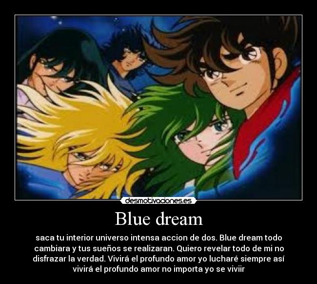 Blue dream - saca tu interior universo intensa accion de dos. Blue dream todo
cambiara y tus sueños se realizaran. Quiero revelar todo de mi no
disfrazar la verdad. Vivirá el profundo amor yo lucharé siempre así
vivirá el profundo amor no importa yo se viviir