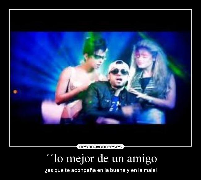 ´´lo mejor de un amigo - ¿es que te aconpaña en la buena y en la mala!