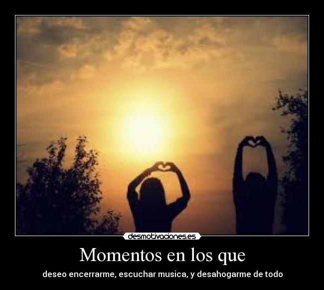 Momentos en los que - deseo encerrarme, escuchar musica, y desahogarme de todo