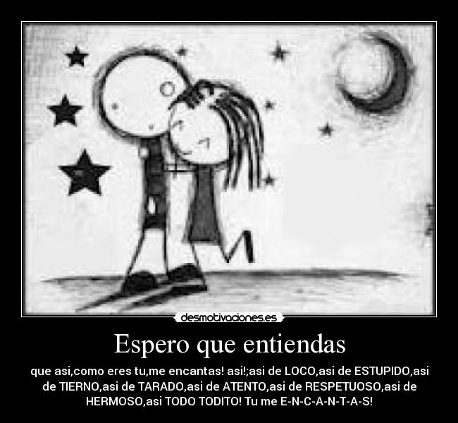 Espero que entiendas - que asi,como eres tu,me encantas! asi!;asi de LOCO,asi de ESTUPIDO,asi
de TIERNO,asi de TARADO,asi de ATENTO,asi de RESPETUOSO,asi de
HERMOSO,asi TODO TODITO! Tu me E-N-C-A-N-T-A-S!♥