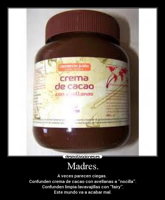 Madres. - A veces parecen ciegas. 
Confunden crema de cacao con avellanas a nocilla.
Confunden limpia-lavavajillas con fairy.
Este mundo va a acabar mal.