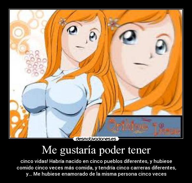 Me gustaría poder tener - cinco vidas! Habría nacido en cinco pueblos diferentes, y hubiese
comido cinco veces más comida, y tendría cinco carreras diferentes,
y... Me hubiese enamorado de la misma persona cinco veces