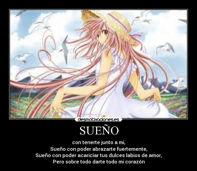 SUEÑO - con tenerte junto a mi,
Sueño con poder abrazarte fuertemente,
Sueño con poder acariciar tus dulces labios de amor,
Pero sobre todo darte todo mi corazón