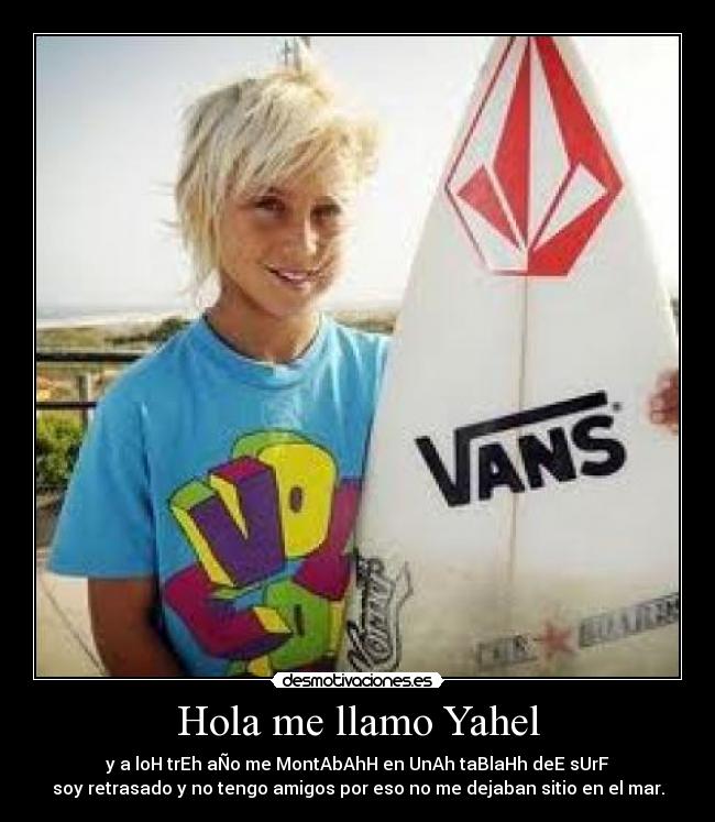 Hola me llamo Yahel - y a loH trEh aÑo me MontAbAhH en UnAh taBlaHh deE sUrF
soy retrasado y no tengo amigos por eso no me dejaban sitio en el mar.