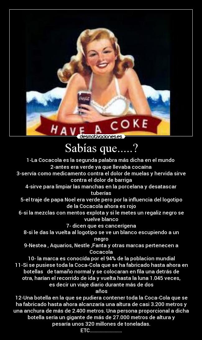 Sabías que.....? - 1-La Cocacola es la segunda palabra más dicha en el mundo 
2-antes era verde ya que llevaba cocaína
3-servía como medicamento contra el dolor de muelas y hervida sirve
contra el dolor de barriga
4-sirve para limpiar las manchas en la porcelana y desatascar
tuberías
5-el traje de papa Noel era verde pero por la influencia del logotipo
de la Cocacola ahora es rojo
6-si la mezclas con mentos explota y si le metes un regaliz negro se
vuelve blanco
7- dicen que es cancerígena
8-si le das la vuelta al logotipo se ve un blanco escupiendo a un
negro
9-Nestea , Aquarios, Nestle ,Fanta y otras marcas pertenecen a
Cocacola
10- la marca es conocída por el 94% de la poblacion mundial
11-Si se pusiese toda la Coca-Cola que se ha fabricado hasta ahora en
botellas   de tamaño normal y se colocaran en fila una detrás de
otra, harían el recorrido de ida y vuelta hasta la luna 1.045 veces,
es decir un viaje diario durante más de dos
años
12-Una botella en la que se pudiera contener toda la Coca-Cola que se
ha fabricado hasta ahora alcanzaría una altura de casi 3.200 metros y
una anchura de más de 2.400 metros. Una persona proporcional a dicha
botella sería un gigante de más de 27.000 metros de altura y
pesaría unos 320 millones de toneladas.
ETC..........................