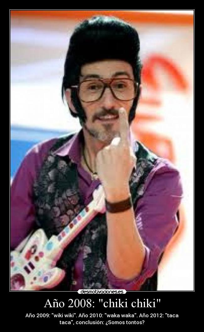 Año 2008: chiki chiki - Año 2009: wiki wiki. Año 2010: waka waka. Año 2012: taca
taca, conclusión: ¿Somos tontos?