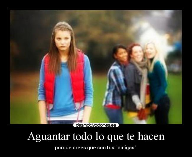 Aguantar todo lo que te hacen - porque crees que son tus amigas.