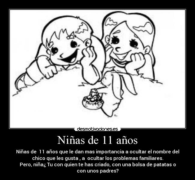Niñas de 11 años - Niñas de 11 años que le dan mas importancia a ocultar el nombre del
chico que les gusta , a ocultar los problemas familiares.
Pero, niña¿ Tu con quien te has criado, con una bolsa de patatas o
con unos padres?