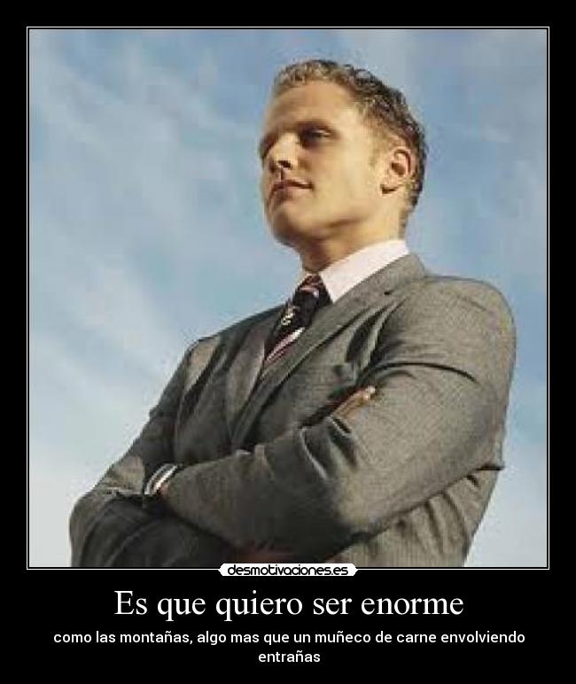 Es que quiero ser enorme - como las montañas, algo mas que un muñeco de carne envolviendo entrañas