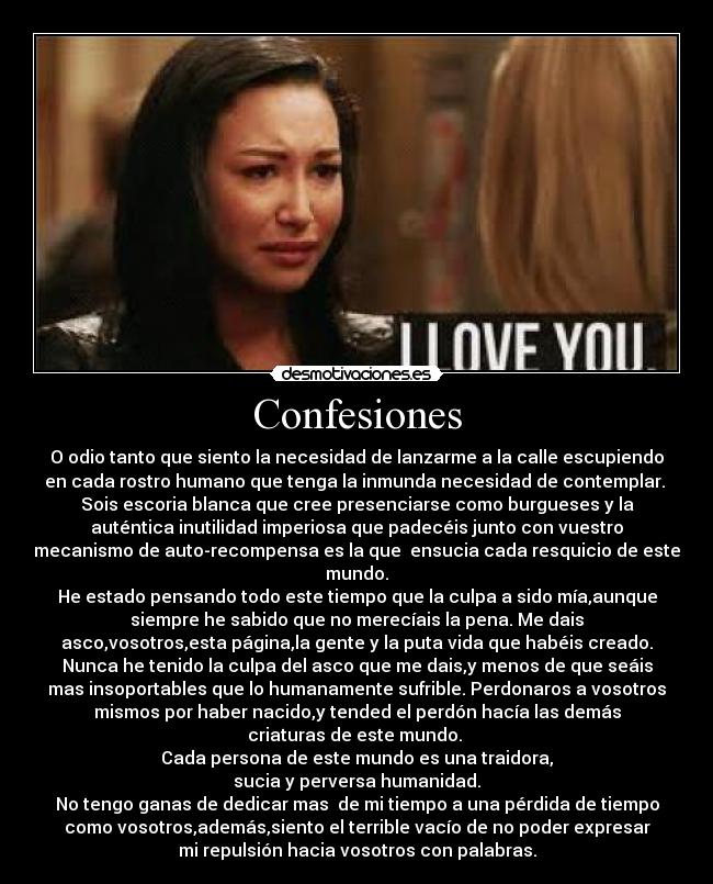 Confesiones - O odio tanto que siento la necesidad de lanzarme a la calle escupiendo
en cada rostro humano que tenga la inmunda necesidad de contemplar. 
Sois escoria blanca que cree presenciarse como burgueses y la
auténtica inutilidad imperiosa que padecéis junto con vuestro
mecanismo de auto-recompensa es la que  ensucia cada resquicio de este
mundo.
He estado pensando todo este tiempo que la culpa a sido mía,aunque
siempre he sabido que no merecíais la pena. Me dais
asco,vosotros,esta página,la gente y la puta vida que habéis creado.
Nunca he tenido la culpa del asco que me dais,y menos de que seáis
mas insoportables que lo humanamente sufrible. Perdonaros a vosotros
mismos por haber nacido,y tended el perdón hacía las demás
criaturas de este mundo. 
Cada persona de este mundo es una traidora,
sucia y perversa humanidad.
No tengo ganas de dedicar mas  de mi tiempo a una pérdida de tiempo
como vosotros,además,siento el terrible vacío de no poder expresar
mi repulsión hacia vosotros con palabras.