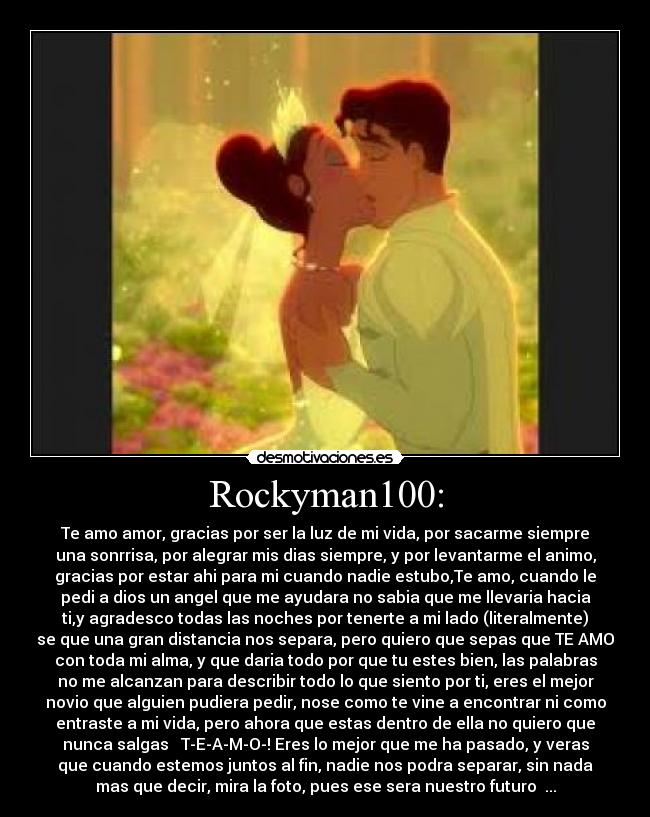 Rockyman100: - Te amo amor, gracias por ser la luz de mi vida, por sacarme siempre
una sonrrisa, por alegrar mis dias siempre, y por levantarme el animo,
gracias por estar ahi para mi cuando nadie estubo,Te amo, cuando le
pedi a dios un angel que me ayudara no sabia que me llevaria hacia
ti,y agradesco todas las noches por tenerte a mi lado (literalmente)
se que una gran distancia nos separa, pero quiero que sepas que TE AMO
con toda mi alma, y que daria todo por que tu estes bien, las palabras
no me alcanzan para describir todo lo que siento por ti, eres el mejor
novio que alguien pudiera pedir, nose como te vine a encontrar ni como
entraste a mi vida, pero ahora que estas dentro de ella no quiero que
nunca salgas ♥ T-E-A-M-O-! Eres lo mejor que me ha pasado, y veras
que cuando estemos juntos al fin, nadie nos podra separar, sin nada
mas que decir, mira la foto, pues ese sera nuestro futuro♥ ...