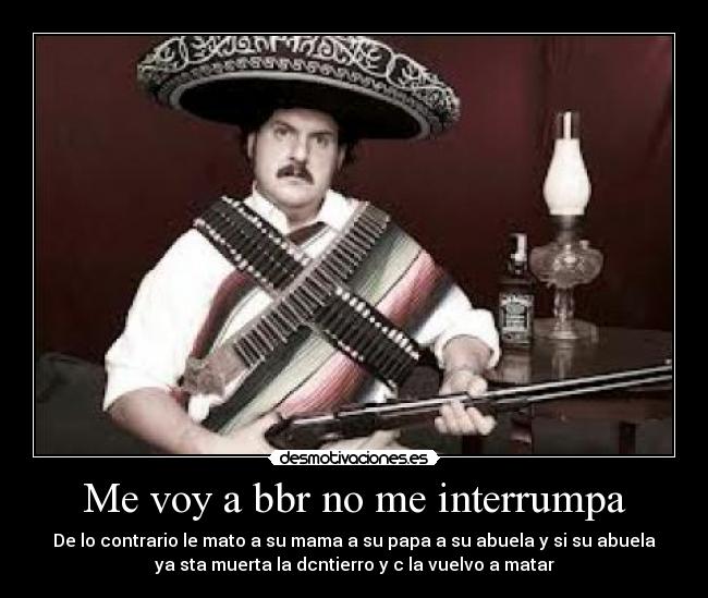 Me voy a bbr no me interrumpa - De lo contrario le mato a su mama a su papa a su abuela y si su abuela
ya sta muerta la dcntierro y c la vuelvo a matar