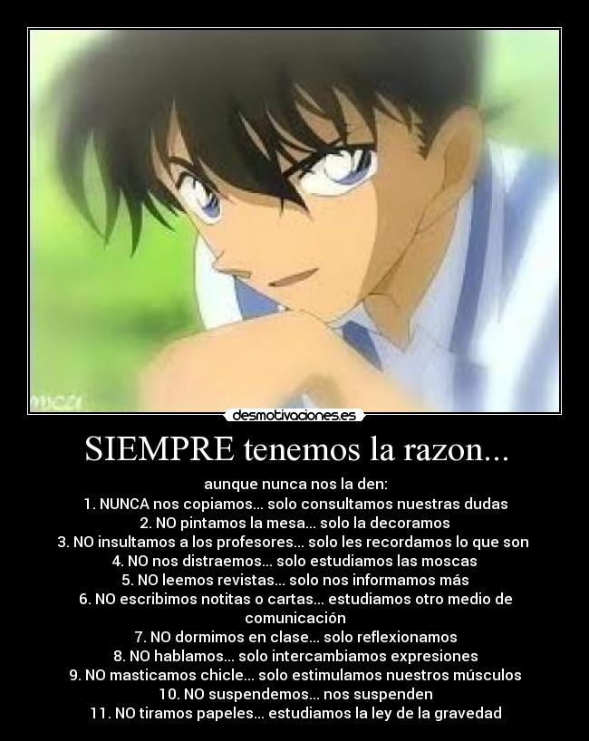 SIEMPRE tenemos la razon... - aunque nunca nos la den:
1. NUNCA nos copiamos... solo consultamos nuestras dudas
2. NO pintamos la mesa... solo la decoramos
3. NO insultamos a los profesores... solo les recordamos lo que son
4. NO nos distraemos... solo estudiamos las moscas
5. NO leemos revistas... solo nos informamos más
6. NO escribimos notitas o cartas... estudiamos otro medio de comunicación
7. NO dormimos en clase... solo reflexionamos
8. NO hablamos... solo intercambiamos expresiones
9. NO masticamos chicle... solo estimulamos nuestros músculos
10. NO suspendemos... nos suspenden
11. NO tiramos papeles... estudiamos la ley de la gravedad