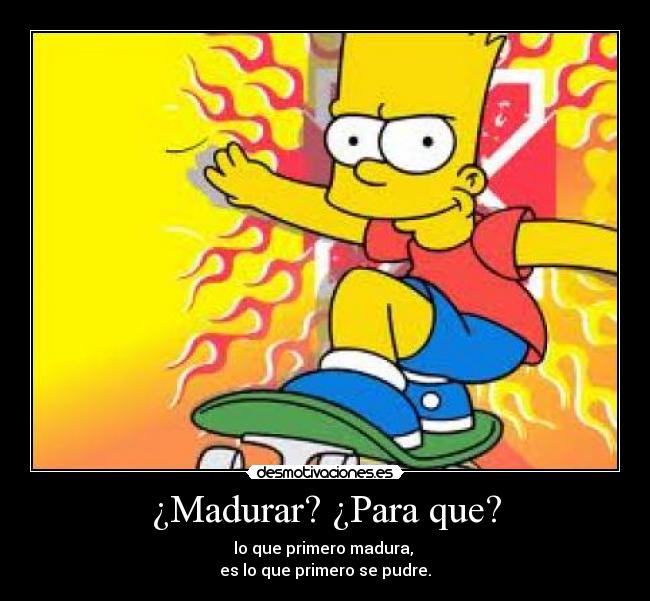 ¿Madurar? ¿Para que? - lo que primero madura, 
es lo que primero se pudre.