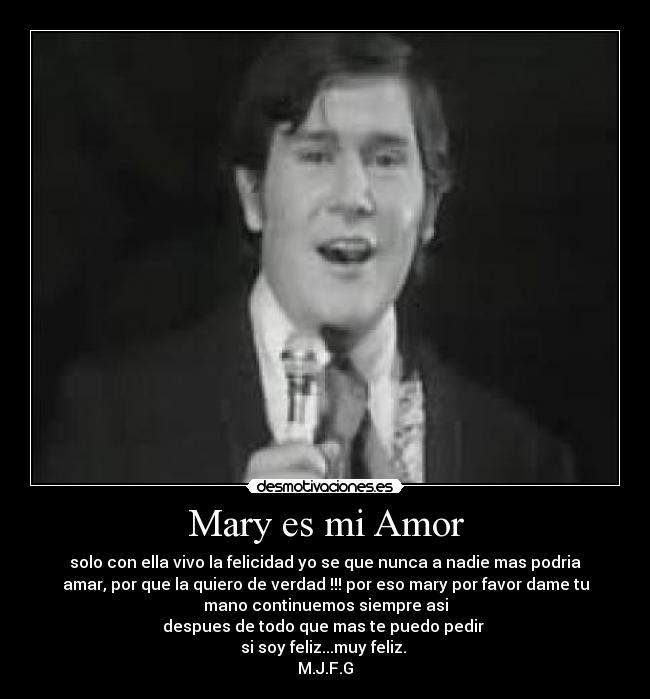 Mary es mi Amor - solo con ella vivo la felicidad yo se que nunca a nadie mas podria
amar, por que la quiero de verdad !!! por eso mary por favor dame tu
mano continuemos siempre asi
despues de todo que mas te puedo pedir 
si soy feliz...muy feliz. 
M.J.F.G