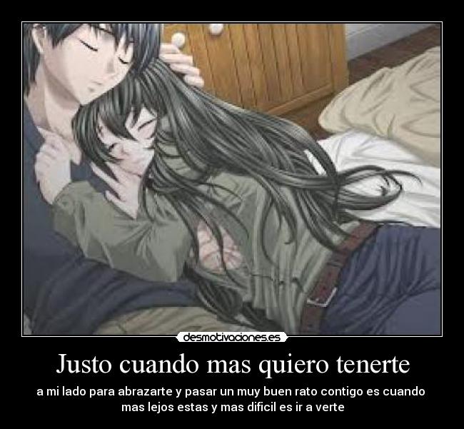 Justo cuando mas quiero tenerte - a mi lado para abrazarte y pasar un muy buen rato contigo es cuando
mas lejos estas y mas dificil es ir a verte
