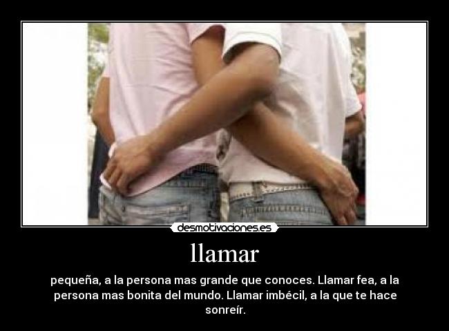 llamar - pequeña, a la persona mas grande que conoces. Llamar fea, a la
persona mas bonita del mundo. Llamar imbécil, a la que te hace
sonreír.