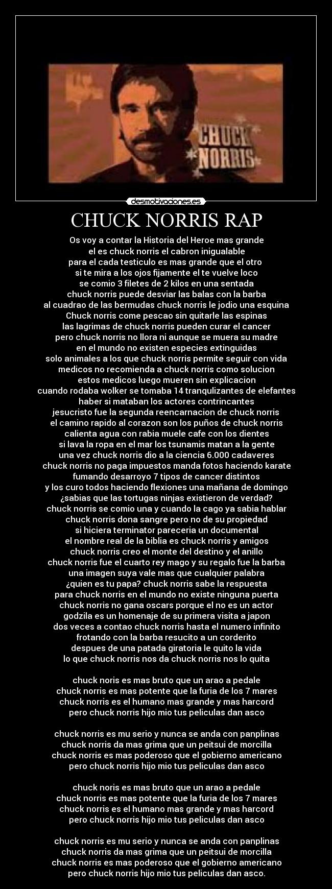 CHUCK NORRIS RAP - Os voy a contar la Historia del Heroe mas grande
el es chuck norris el cabron inigualable
para el cada testiculo es mas grande que el otro
si te mira a los ojos fijamente el te vuelve loco
se comio 3 filetes de 2 kilos en una sentada
chuck norris puede desviar las balas con la barba
al cuadrao de las bermudas chuck norris le jodio una esquina
Chuck norris come pescao sin quitarle las espinas
las lagrimas de chuck norris pueden curar el cancer
pero chuck norris no llora ni aunque se muera su madre
en el mundo no existen especies extinguidas
solo animales a los que chuck norris permite seguir con vida
medicos no recomienda a chuck norris como solucion
estos medicos luego mueren sin explicacion
cuando rodaba wolker se tomaba 14 tranqulizantes de elefantes
haber si mataban los actores contrincantes
jesucristo fue la segunda reencarnacion de chuck norris
el camino rapido al corazon son los puños de chuck norris
calienta agua con rabia muele cafe con los dientes
si lava la ropa en el mar los tsunamis matan a la gente
una vez chuck norris dio a la ciencia 6.000 cadaveres
chuck norris no paga impuestos manda fotos haciendo karate
fumando desarroyo 7 tipos de cancer distintos
y los curo todos haciendo flexiones una mañana de domingo
¿sabias que las tortugas ninjas existieron de verdad?
chuck norris se comio una y cuando la cago ya sabia hablar
chuck norris dona sangre pero no de su propiedad
si hiciera terminator pareceria un documental
el nombre real de la biblia es chuck norris y amigos
chuck norris creo el monte del destino y el anillo
chuck norris fue el cuarto rey mago y su regalo fue la barba
una imagen suya vale mas que cualquier palabra
¿quien es tu papa? chuck norris sabe la respuesta
para chuck norris en el mundo no existe ninguna puerta
chuck norris no gana oscars porque el no es un actor
godzila es un homenaje de su primera visita a japon
dos veces a contao chuck norris hasta el numero infinito
frotando con la barba resucito a un corderito
despues de una patada giratoria le quito la vida
lo que chuck norris nos da chuck norris nos lo quita
chuck noris es mas bruto que un arao a pedale
chuck norris es mas potente que la furia de los 7 mares
chuck norris es el humano mas grande y mas harcord
pero chuck norris hijo mio tus peliculas dan asco
chuck norris es mu serio y nunca se anda con panplinas
chuck norris da mas grima que un peitsui de morcilla
chuck norris es mas poderoso que el gobierno americano
pero chuck norris hijo mio tus peliculas dan asco
chuck noris es mas bruto que un arao a pedale
chuck norris es mas potente que la furia de los 7 mares
chuck norris es el humano mas grande y mas harcord
pero chuck norris hijo mio tus peliculas dan asco
chuck norris es mu serio y nunca se anda con panplinas
chuck norris da mas grima que un peitsui de morcilla
chuck norris es mas poderoso que el gobierno americano
pero chuck norris hijo mio tus peliculas dan asco.
