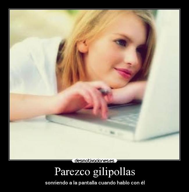 Parezco gilipollas - sonriendo a la pantalla cuando hablo con él