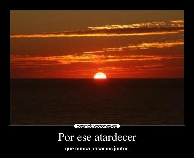 Por ese atardecer - que nunca pasamos juntos.