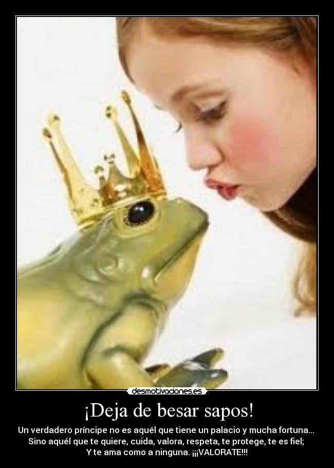 ¡Deja de besar sapos! - Un verdadero príncipe no es aquél que tiene un palacio y mucha fortuna...
Sino aquél que te quiere, cuida, valora, respeta, te protege, te es fiel;
Y te ama como a ninguna. ¡¡¡VALORATE!!!