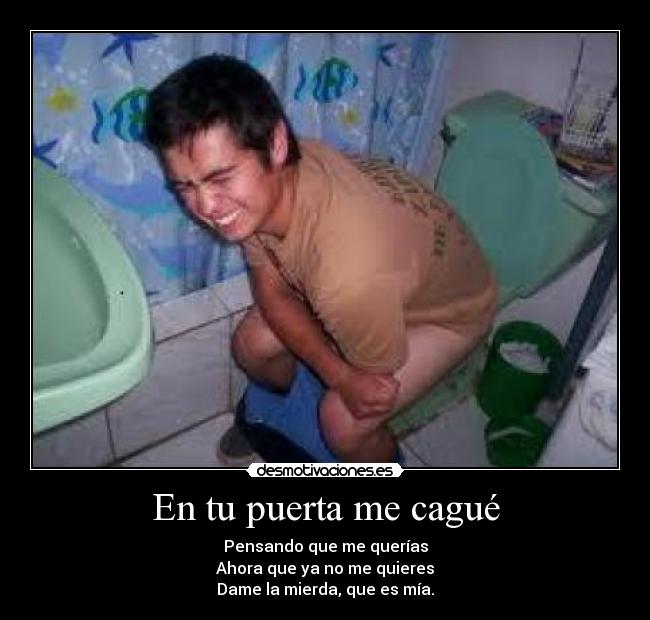 En tu puerta me cagué - Pensando que me querías
Ahora que ya no me quieres
Dame la mierda, que es mía.
