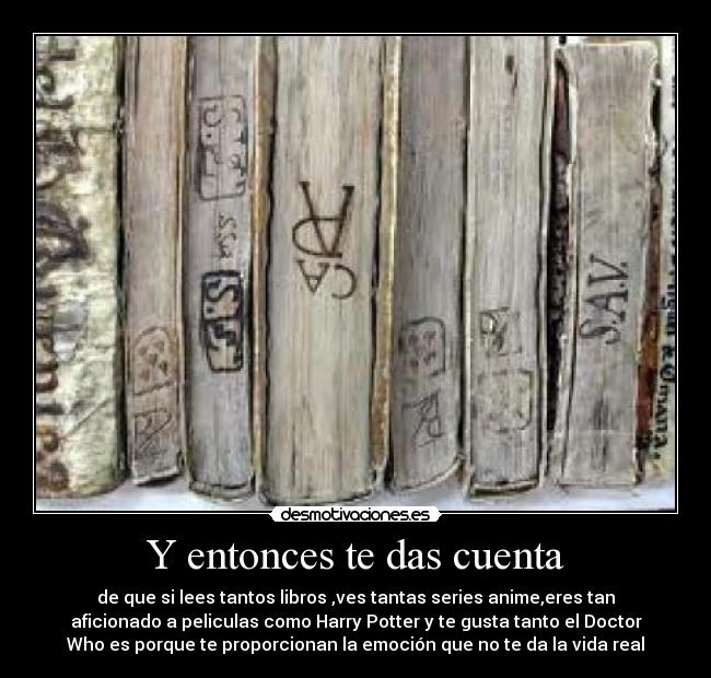 Y entonces te das cuenta - de que si lees tantos libros ,ves tantas series anime,eres tan
aficionado a peliculas como Harry Potter y te gusta tanto el Doctor
Who es porque te proporcionan la emoción que no te da la vida real