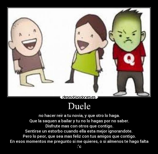 Duele - no hacer reir a tu novia, y que otro lo haga.
Que la saquen a bailar y tu no lo hagas por no saber.
Disfrute mas con otros que contigo.
Sentirse un estorbo cuando ella esta mejor ignorandote.
Pero lo peor, que sea mas feliz con tus amigos que contigo.
En esos momentos me pregunto si me quieres, o si almenos te hago falta :c