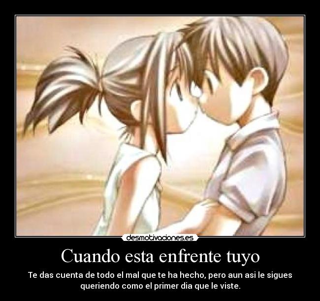 Cuando esta enfrente tuyo - Te das cuenta de todo el mal que te ha hecho, pero aun asi le sigues
queriendo como el primer dia que le viste.