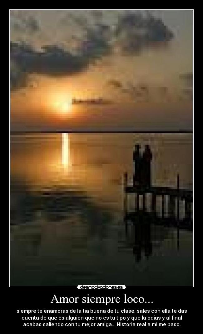 Amor siempre loco... - siempre te enamoras de la tia buena de tu clase, sales con ella te das
cuenta de que es alguien que no es tu tipo y que la odias y al final
acabas saliendo con tu mejor amiga... Historia real a mi me paso.