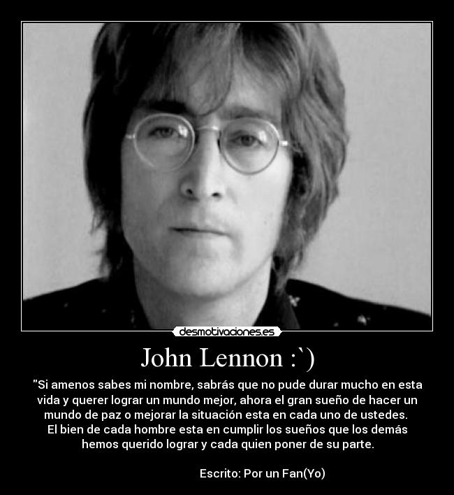John Lennon :`) - Si amenos sabes mi nombre, sabrás que no pude durar mucho en esta
vida y querer lograr un mundo mejor, ahora el gran sueño de hacer un
mundo de paz o mejorar la situación esta en cada uno de ustedes.
El bien de cada hombre esta en cumplir los sueños que los demás
hemos querido lograr y cada quien poner de su parte.
Escrito: Por un Fan(Yo)
