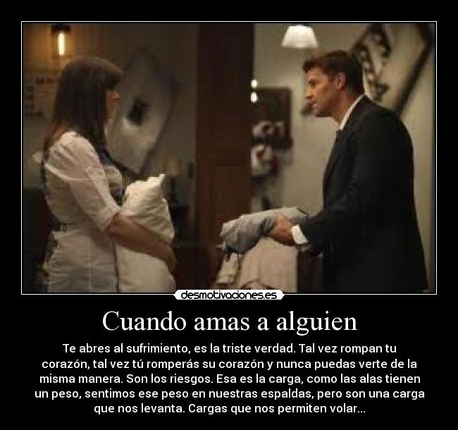 Cuando amas a alguien - Te abres al sufrimiento, es la triste verdad. Tal vez rompan tu
corazón, tal vez tú romperás su corazón y nunca puedas verte de la
misma manera. Son los riesgos. Esa es la carga, como las alas tienen
un peso, sentimos ese peso en nuestras espaldas, pero son una carga
que nos levanta. Cargas que nos permiten volar...