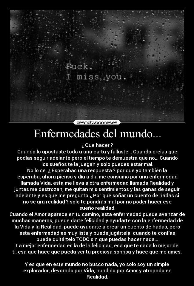 Enfermedades del mundo... - ¿ Que hacer ?
Cuando lo apostaste todo a una carta y fallaste... Cuando creías que
podías seguir adelante pero el tiempo te demuestra que no... Cuando
los sueños te la juegan y solo puedes estar mal.
No lo se. ¿ Esperabas una respuesta ? por que yo también la
esperaba, ahora pienso y día a día me consumo por una enfermedad
llamada Vida, esta me lleva a otra enfermedad llamada Realidad y
juntas me destrozan, me quitan mis sentimientos y las ganas de seguir
adelante y es que me pregunto ¿ Por que soñar un cuento de hadas si
no se ara realidad ? solo te pondrás mal por no poder hacer ese
sueño realidad.
Cuando el Amor aparece en tu camino, esta enfermedad puede avanzar de
muchas maneras, puede darte felicidad y ayudarte con la enfermedad de
la Vida y la Realidad, puede ayudarte a crear un cuento de hadas, pero
esta enfermedad es muy lista y puede jugártela, cuando te confías
puede quitártelo TODO sin que puedas hacer nada...
La mejor enfermedad es la de la felicidad, esa que te saca lo mejor de
ti, esa que hace que pueda ver tu preciosa sonrisa y hace que me ames.
Y es que en este mundo no busco nada, yo solo soy un simple
explorador, devorado por Vida, hundido por Amor y atrapado en
Realidad.