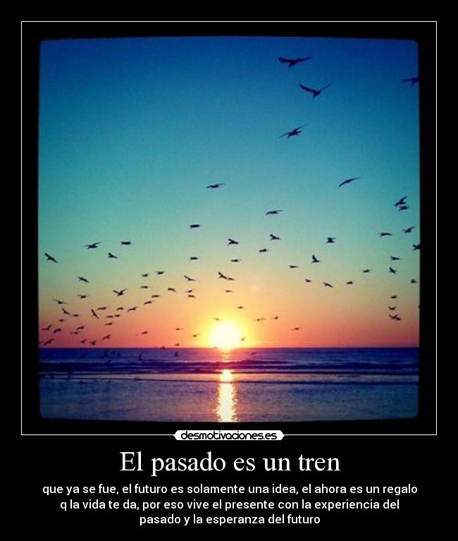 El pasado es un tren - que ya se fue, el futuro es solamente una idea, el ahora es un regalo
q la vida te da, por eso vive el presente con la experiencia del
pasado y la esperanza del futuro