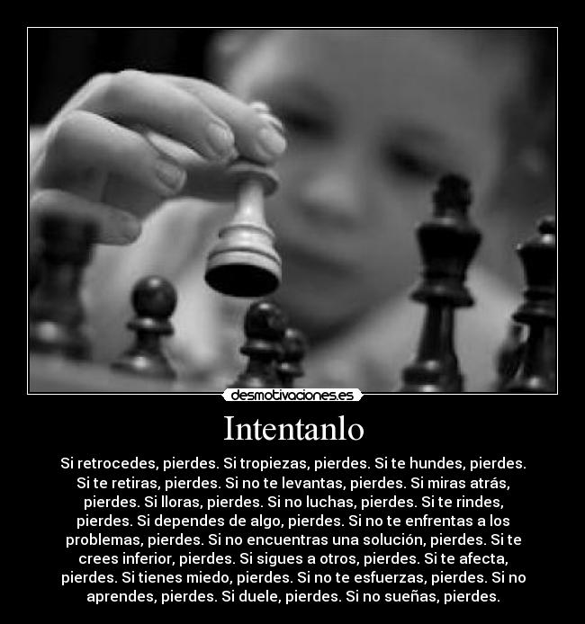 Intentanlo - Si retrocedes, pierdes. Si tropiezas, pierdes. Si te hundes, pierdes.
Si te retiras, pierdes. Si no te levantas, pierdes. Si miras atrás,
pierdes. Si lloras, pierdes. Si no luchas, pierdes. Si te rindes,
pierdes. Si dependes de algo, pierdes. Si no te enfrentas a los
problemas, pierdes. Si no encuentras una solución, pierdes. Si te
crees inferior, pierdes. Si sigues a otros, pierdes. Si te afecta,
pierdes. Si tienes miedo, pierdes. Si no te esfuerzas, pierdes. Si no
aprendes, pierdes. Si duele, pierdes. Si no sueñas, pierdes.