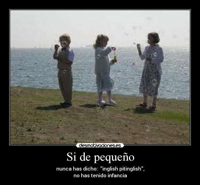 Si de pequeño - nunca has dicho: inglish pitinglish,
no has tenido infancia