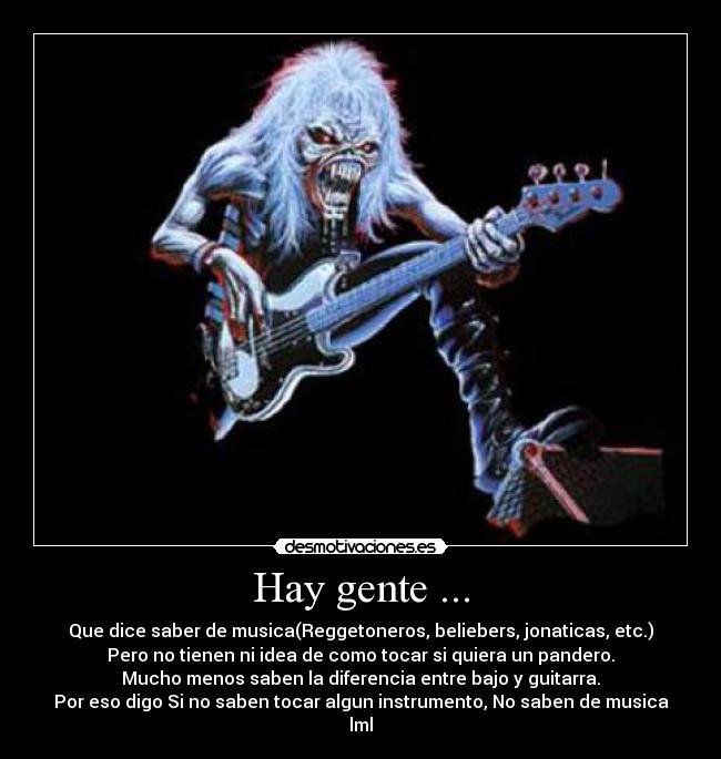 Hay gente ... - Que dice saber de musica(Reggetoneros, beliebers, jonaticas, etc.)
Pero no tienen ni idea de como tocar si quiera un pandero.
Mucho menos saben la diferencia entre bajo y guitarra.
Por eso digo Si no saben tocar algun instrumento, No saben de musica
lml